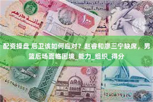 配资操盘 后卫该如何应对？赵睿和廖三宁缺席，男篮后场面临困境_能力_组织_得分