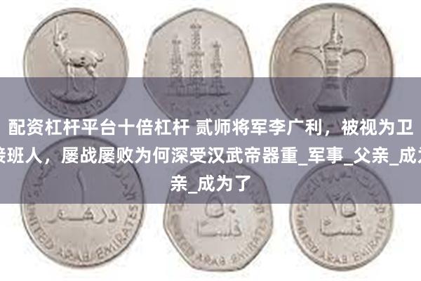 配资杠杆平台十倍杠杆 贰师将军李广利，被视为卫青接班人，屡战屡败为何深受汉武帝器重_军事_父亲_成为了