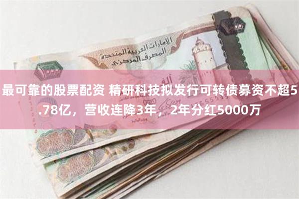最可靠的股票配资 精研科技拟发行可转债募资不超5.78亿，营收连降3年，2年分红5000万