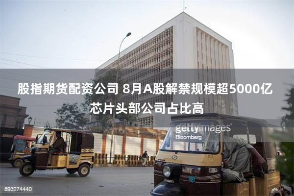股指期货配资公司 8月A股解禁规模超5000亿 芯片头部公司占比高
