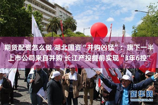期货配资怎么做 湖北国资“并购凶猛”：旗下一半上市公司来自并购 长江产投提前实现“3年6控”