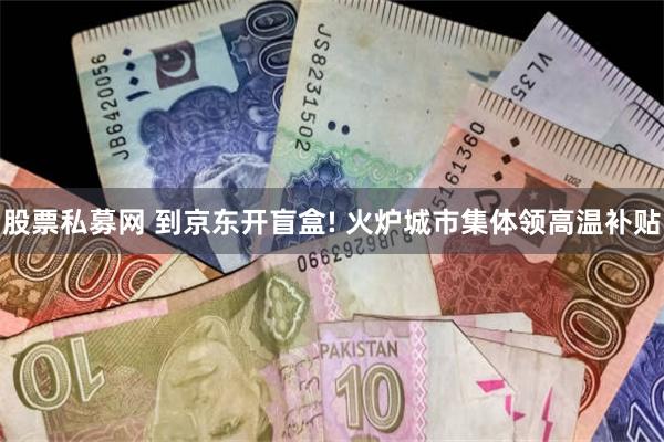 股票私募网 到京东开盲盒! 火炉城市集体领高温补贴