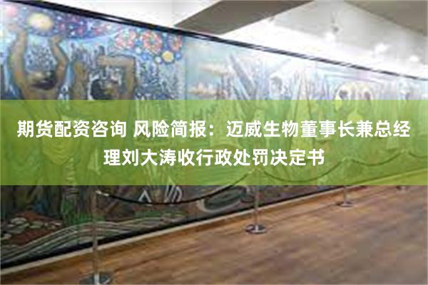 期货配资咨询 风险简报：迈威生物董事长兼总经理刘大涛收行政处罚决定书