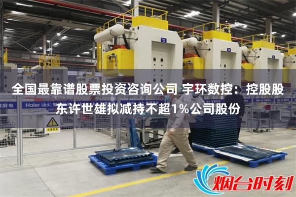 全国最靠谱股票投资咨询公司 宇环数控：控股股东许世雄拟减持不超1%公司股份