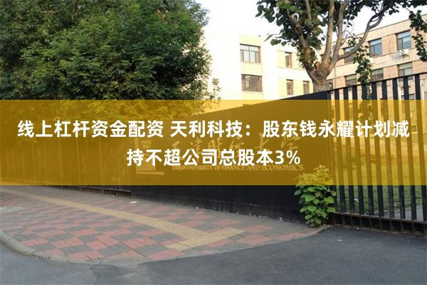 线上杠杆资金配资 天利科技：股东钱永耀计划减持不超公司总股本3%