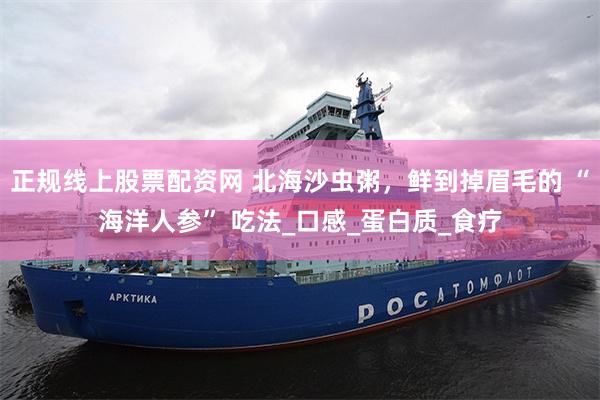 正规线上股票配资网 北海沙虫粥，鲜到掉眉毛的 “海洋人参” 吃法_口感_蛋白质_食疗