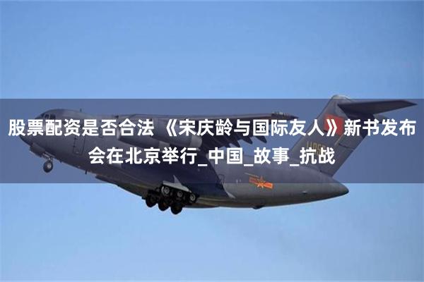 股票配资是否合法 《宋庆龄与国际友人》新书发布会在北京举行_中国_故事_抗战