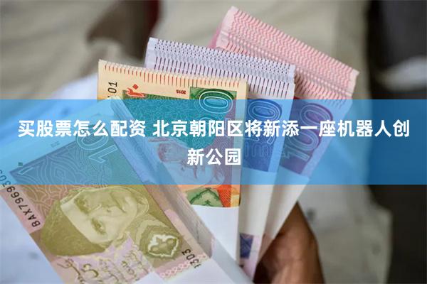 买股票怎么配资 北京朝阳区将新添一座机器人创新公园