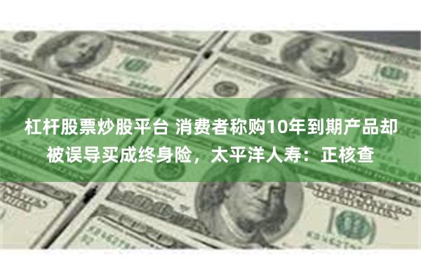 杠杆股票炒股平台 消费者称购10年到期产品却被误导买成终身险，太平洋人寿：正核查
