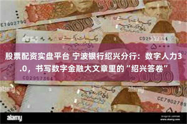 股票配资实盘平台 宁波银行绍兴分行：数字人力3.0，书写数字金融大文章里的“绍兴答卷”