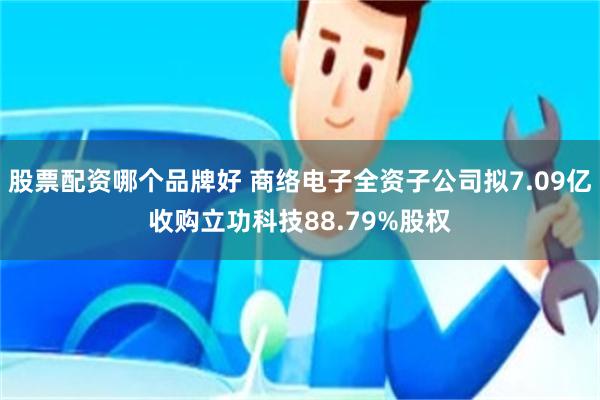 股票配资哪个品牌好 商络电子全资子公司拟7.09亿收购立功科技88.79%股权