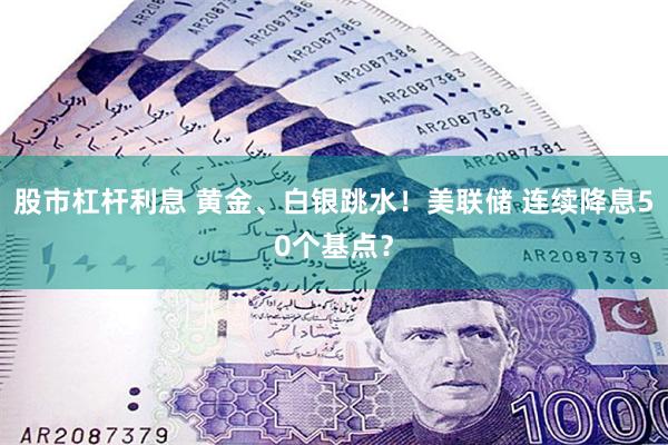 股市杠杆利息 黄金、白银跳水！美联储 连续降息50个基点？