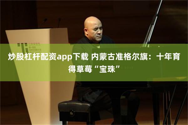 炒股杠杆配资app下载 内蒙古准格尔旗：十年育得草莓“宝珠”